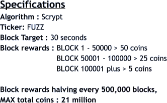 Specifications Algorithm : Scrypt  Ticker: FUZZ Block Target : 30 seconds Block rewards : BLOCK 1 - 50000 > 50 coins                          BLOCK 50001 - 100000 > 25 coins                          BLOCK 100001 plus > 5 coins  Block rewards halving every 500,000 blocks,  MAX total coins : 21 million