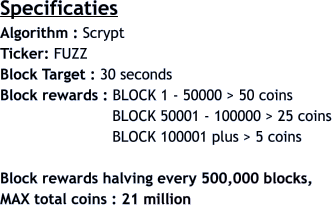 Specificaties Algorithm : Scrypt  Ticker: FUZZ Block Target : 30 seconds Block rewards : BLOCK 1 - 50000 > 50 coins                          BLOCK 50001 - 100000 > 25 coins                          BLOCK 100001 plus > 5 coins  Block rewards halving every 500,000 blocks,  MAX total coins : 21 million